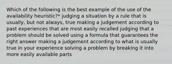 Which of the following is the best example of the use of the availability heuristic?* judging a situation by a rule that is usually, but not always, true making a judgement according to past experiences that are most easily recalled judging that a problem should be solved using a formula that guarantees the right answer making a judgement according to what is usually true in your experience solving a problem by breaking it into more easily available parts