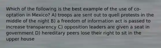 Which of the following is the best example of the use of co-optation in Mexico? A) troops are sent out to quell protests in the middle of the night B) a freedom of information act is passed to increase transparency C) opposition leaders are given a seat in government D) hereditary peers lose their right to sit in the upper house