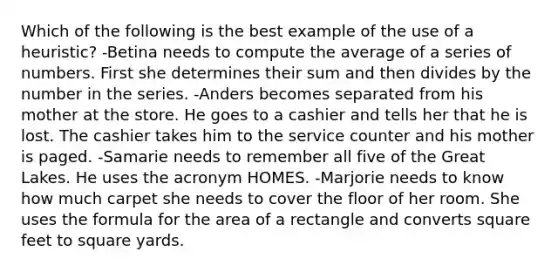 Which of the following is the best example of the use of a heuristic? -Betina needs to compute the average of a series of numbers. First she determines their sum and then divides by the number in the series. -Anders becomes separated from his mother at the store. He goes to a cashier and tells her that he is lost. The cashier takes him to the service counter and his mother is paged. -Samarie needs to remember all five of the Great Lakes. He uses the acronym HOMES. -Marjorie needs to know how much carpet she needs to cover the floor of her room. She uses the formula for the area of a rectangle and converts square feet to square yards.