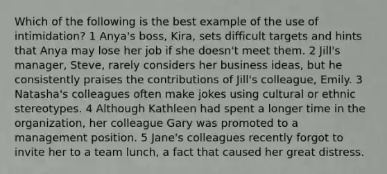 Which of the following is the best example of the use of intimidation? 1 Anya's boss, Kira, sets difficult targets and hints that Anya may lose her job if she doesn't meet them. 2 Jill's manager, Steve, rarely considers her business ideas, but he consistently praises the contributions of Jill's colleague, Emily. 3 Natasha's colleagues often make jokes using cultural or ethnic stereotypes. 4 Although Kathleen had spent a longer time in the organization, her colleague Gary was promoted to a management position. 5 Jane's colleagues recently forgot to invite her to a team lunch, a fact that caused her great distress.