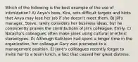 Which of the following is the best example of the use of intimidation? A) Anya's boss, Kira, sets difficult targets and hints that Anya may lose her job if she doesn't meet them. B) Jill's manager, Steve, rarely considers her business ideas, but he consistently praises the contributions of Jill's colleague, Emily. C) Natasha's colleagues often make jokes using cultural or ethnic stereotypes. D) Although Kathleen had spent a longer time in the organization, her colleague Gary was promoted to a management position. E) Jane's colleagues recently forgot to invite her to a team lunch, a fact that caused her great distress.