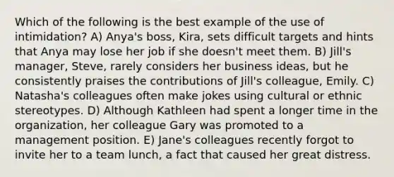 Which of the following is the best example of the use of intimidation? A) Anya's boss, Kira, sets difficult targets and hints that Anya may lose her job if she doesn't meet them. B) Jill's manager, Steve, rarely considers her business ideas, but he consistently praises the contributions of Jill's colleague, Emily. C) Natasha's colleagues often make jokes using cultural or ethnic stereotypes. D) Although Kathleen had spent a longer time in the organization, her colleague Gary was promoted to a management position. E) Jane's colleagues recently forgot to invite her to a team lunch, a fact that caused her great distress.