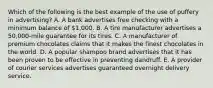 Which of the following is the best example of the use of puffery in advertising? A. A bank advertises free checking with a minimum balance of 1,000. B. A tire manufacturer advertises a 50,000-mile guarantee for its tires. C. A manufacturer of premium chocolates claims that it makes the finest chocolates in the world. D. A popular shampoo brand advertises that it has been proven to be effective in preventing dandruff. E. A provider of courier services advertises guaranteed overnight delivery service.