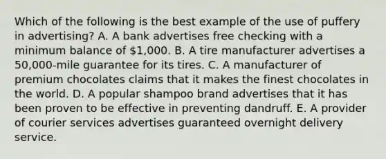 Which of the following is the best example of the use of puffery in advertising? A. A bank advertises free checking with a minimum balance of 1,000. B. A tire manufacturer advertises a 50,000-mile guarantee for its tires. C. A manufacturer of premium chocolates claims that it makes the finest chocolates in the world. D. A popular shampoo brand advertises that it has been proven to be effective in preventing dandruff. E. A provider of courier services advertises guaranteed overnight delivery service.