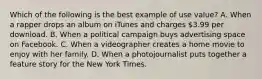 Which of the following is the best example of use value? A. When a rapper drops an album on iTunes and charges 3.99 per download. B. When a political campaign buys advertising space on Facebook. C. When a videographer creates a home movie to enjoy with her family. D. When a photojournalist puts together a feature story for the New York Times.