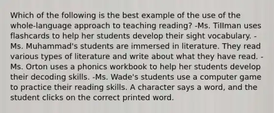 Which of the following is the best example of the use of the whole-language approach to teaching reading? -Ms. TiIIman uses flashcards to help her students develop their sight vocabulary. -Ms. Muhammad's students are immersed in literature. They read various types of literature and write about what they have read. -Ms. Orton uses a phonics workbook to help her students develop their decoding skills. -Ms. Wade's students use a computer game to practice their reading skills. A character says a word, and the student clicks on the correct printed word.