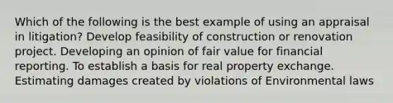 Which of the following is the best example of using an appraisal in litigation? Develop feasibility of construction or renovation project. Developing an opinion of fair value for financial reporting. To establish a basis for real property exchange. Estimating damages created by violations of Environmental laws