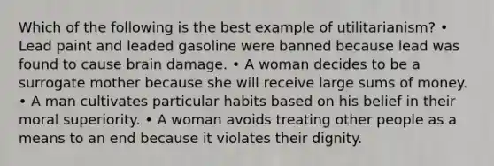 Which of the following is the best example of utilitarianism? • Lead paint and leaded gasoline were banned because lead was found to cause brain damage. • A woman decides to be a surrogate mother because she will receive large sums of money. • A man cultivates particular habits based on his belief in their moral superiority. • A woman avoids treating other people as a means to an end because it violates their dignity.