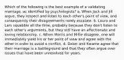 Which of the following is the best example of a validating marriage, as identified by psychologists? a. When Jack and Jill argue, they respect and listen to each other's point of view, and consequently their disagreements rarely escalate. b. Laura and Lars squabble all the time, probably because they don't listen to each other's arguments, but they still have an affectionate and loving relationship. c. When Morris and Millie disagree, one will immediately yield his or her point of view and agree with the other in order to avoid a conflict. d. Deion and Kwame agree that their marriage is a battleground and that they often argue over issues that have been unresolved for years.