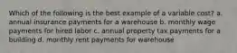 Which of the following is the best example of a variable cost? a. annual insurance payments for a warehouse b. monthly wage payments for hired labor c. annual property tax payments for a building d. monthly rent payments for warehouse