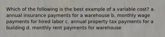 Which of the following is the best example of a variable cost? a. annual insurance payments for a warehouse b. monthly wage payments for hired labor c. annual property tax payments for a building d. monthly rent payments for warehouse