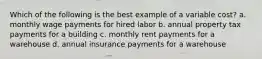 Which of the following is the best example of a variable cost? a. monthly wage payments for hired labor b. annual property tax payments for a building c. monthly rent payments for a warehouse d. annual insurance payments for a warehouse