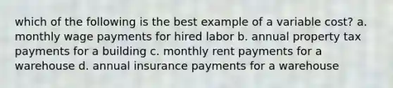 which of the following is the best example of a variable cost? a. monthly wage payments for hired labor b. annual property tax payments for a building c. monthly rent payments for a warehouse d. annual insurance payments for a warehouse