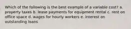 Which of the following is the best example of a variable cost? a. property taxes b. lease payments for equipment rental c. rent on office space d. wages for hourly workers e. interest on outstanding loans