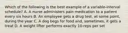 Which of the following is the best example of a variable-interval schedule? A. A nurse administers pain medication to a patient every six hours B. An employee gets a drug test, at some point, during the year C. A dog begs for food and, sometimes, it gets a treat D. A weight lifter performs exactly 10-reps per set