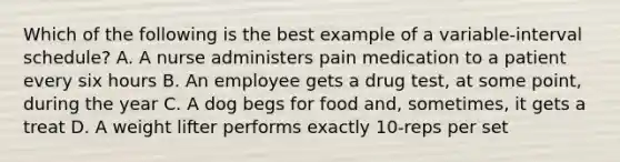 Which of the following is the best example of a variable-interval schedule? A. A nurse administers pain medication to a patient every six hours B. An employee gets a drug test, at some point, during the year C. A dog begs for food and, sometimes, it gets a treat D. A weight lifter performs exactly 10-reps per set