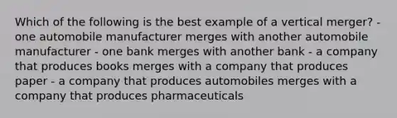 Which of the following is the best example of a vertical merger? - one automobile manufacturer merges with another automobile manufacturer - one bank merges with another bank - a company that produces books merges with a company that produces paper - a company that produces automobiles merges with a company that produces pharmaceuticals