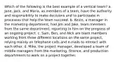 Which of the following is the best example of a vertical team? a. Jane, Jack, and Maria, as members of a team, have the authority and responsibility to make decisions and to participate in processes that help the team succeed. b. Kevin, a manager in the marketing department, had Jim and Jake, team members from the same department, reporting to him on the progress of an ongoing project. c. Sam, Ben, and Nick are team members working from three different locations on the same project, relying mainly on telephone calls and e-mails to interact with each other. d. Mike, the project manager, developed a team of middle managers from the marketing, finance, and production departments to work on a project together.