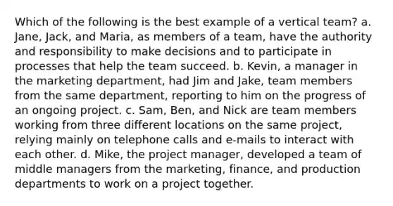 Which of the following is the best example of a vertical team? a. Jane, Jack, and Maria, as members of a team, have the authority and responsibility to make decisions and to participate in processes that help the team succeed. b. Kevin, a manager in the marketing department, had Jim and Jake, team members from the same department, reporting to him on the progress of an ongoing project. c. Sam, Ben, and Nick are team members working from three different locations on the same project, relying mainly on telephone calls and e-mails to interact with each other. d. Mike, the project manager, developed a team of middle managers from the marketing, finance, and production departments to work on a project together.