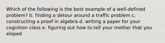 Which of the following is the best example of a well-defined problem? b. finding a detour around a traffic problem c. constructing a proof in algebra d. writing a paper for your cognition class e. figuring out how to tell your mother that you eloped