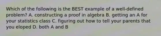 Which of the following is the BEST example of a well-defined problem? A. constructing a proof in algebra B. getting an A for your statistics class C. figuring out how to tell your parents that you eloped D. both A and B