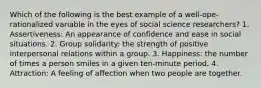 Which of the following is the best example of a well-ope-rationalized variable in the eyes of social science researchers? 1. Assertiveness: An appearance of confidence and ease in social situations. 2. Group solidarity: the strength of positive interpersonal relations within a group. 3. Happiness: the number of times a person smiles in a given ten-minute period. 4. Attraction: A feeling of affection when two people are together.