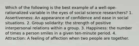 Which of the following is the best example of a well-ope-rationalized variable in the eyes of social science researchers? 1. Assertiveness: An appearance of confidence and ease in social situations. 2. Group solidarity: the strength of positive interpersonal relations within a group. 3. Happiness: the number of times a person smiles in a given ten-minute period. 4. Attraction: A feeling of affection when two people are together.