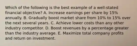 Which of the following is the best example of a well-stated financial objective? A. Increase earnings per share by 15% annually. B. Gradually boost market share from 10% to 15% over the next several years. C. Achieve lower costs than any other industry competitor. D. Boost revenues by a percentage greater than the industry average. E. Maximize total company profits and return on investment.