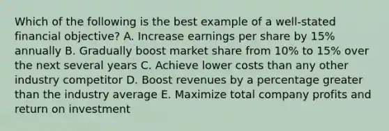 Which of the following is the best example of a well-stated financial objective? A. Increase earnings per share by 15% annually B. Gradually boost market share from 10% to 15% over the next several years C. Achieve lower costs than any other industry competitor D. Boost revenues by a percentage greater than the industry average E. Maximize total company profits and return on investment