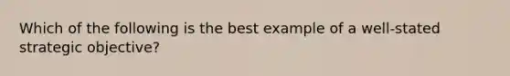 Which of the following is the best example of a well-stated strategic objective?