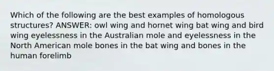 Which of the following are the best examples of homologous structures? ANSWER: owl wing and hornet wing bat wing and bird wing eyelessness in the Australian mole and eyelessness in the North American mole bones in the bat wing and bones in the human forelimb