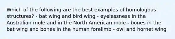 Which of the following are the best examples of homologous structures? - bat wing and bird wing - eyelessness in the Australian mole and in the North American mole - bones in the bat wing and bones in the human forelimb - owl and hornet wing