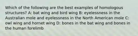 Which of the following are the best examples of homologous structures? A: bat wing and bird wing B: eyelessness in the Australian mole and eyelessness in the North American mole C: owl wing and hornet wing D: bones in the bat wing and bones in the human forelimb