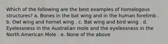 Which of the following are the best examples of homologous structures? a. Bones in the bat wing and in the human forelimb . b. Owl wing and hornet wing . c. Bat wing and bird wing . d. Eyelessness in the Australian mole and the eyelessness in the North American Mole . e. None of the above