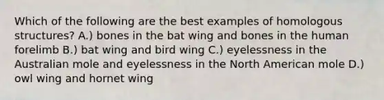 Which of the following are the best examples of homologous structures? A.) bones in the bat wing and bones in the human forelimb B.) bat wing and bird wing C.) eyelessness in the Australian mole and eyelessness in the North American mole D.) owl wing and hornet wing