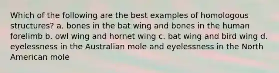 Which of the following are the best examples of homologous structures? a. bones in the bat wing and bones in the human forelimb b. owl wing and hornet wing c. bat wing and bird wing d. eyelessness in the Australian mole and eyelessness in the North American mole