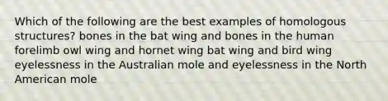 Which of the following are the best examples of homologous structures? bones in the bat wing and bones in the human forelimb owl wing and hornet wing bat wing and bird wing eyelessness in the Australian mole and eyelessness in the North American mole