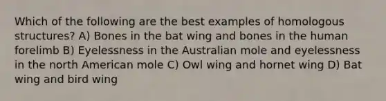 Which of the following are the best examples of homologous structures? A) Bones in the bat wing and bones in the human forelimb B) Eyelessness in the Australian mole and eyelessness in the north American mole C) Owl wing and hornet wing D) Bat wing and bird wing