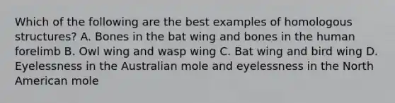 Which of the following are the best examples of homologous structures? A. Bones in the bat wing and bones in the human forelimb B. Owl wing and wasp wing C. Bat wing and bird wing D. Eyelessness in the Australian mole and eyelessness in the North American mole