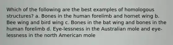 Which of the following are the best examples of homologous structures? a. Bones in the human forelimb and hornet wing b. Bee wing and bird wing c. Bones in the bat wing and bones in the human forelimb d. Eye-lessness in the Australian mole and eye-lessness in the north American mole