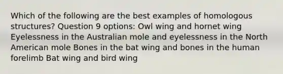 Which of the following are the best examples of homologous structures? Question 9 options: Owl wing and hornet wing Eyelessness in the Australian mole and eyelessness in the North American mole Bones in the bat wing and bones in the human forelimb Bat wing and bird wing