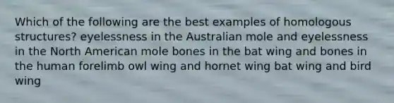 Which of the following are the best examples of homologous structures? eyelessness in the Australian mole and eyelessness in the North American mole bones in the bat wing and bones in the human forelimb owl wing and hornet wing bat wing and bird wing