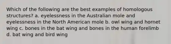 Which of the following are the best examples of homologous structures? a. eyelessness in the Australian mole and eyelessness in the North American mole b. owl wing and hornet wing c. bones in the bat wing and bones in the human forelimb d. bat wing and bird wing