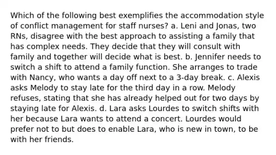 Which of the following best exemplifies the accommodation style of conflict management for staff nurses? a. Leni and Jonas, two RNs, disagree with the best approach to assisting a family that has complex needs. They decide that they will consult with family and together will decide what is best. b. Jennifer needs to switch a shift to attend a family function. She arranges to trade with Nancy, who wants a day off next to a 3-day break. c. Alexis asks Melody to stay late for the third day in a row. Melody refuses, stating that she has already helped out for two days by staying late for Alexis. d. Lara asks Lourdes to switch shifts with her because Lara wants to attend a concert. Lourdes would prefer not to but does to enable Lara, who is new in town, to be with her friends.