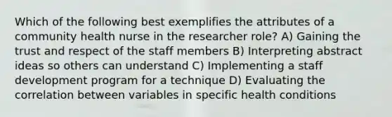 Which of the following best exemplifies the attributes of a community health nurse in the researcher role? A) Gaining the trust and respect of the staff members B) Interpreting abstract ideas so others can understand C) Implementing a staff development program for a technique D) Evaluating the correlation between variables in specific health conditions