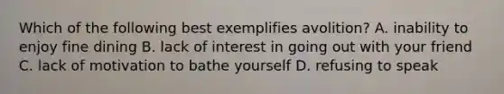 Which of the following best exemplifies avolition? A. inability to enjoy fine dining B. lack of interest in going out with your friend C. lack of motivation to bathe yourself D. refusing to speak