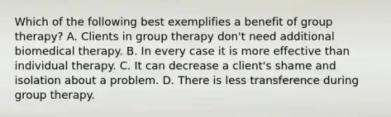 Which of the following best exemplifies a benefit of group therapy? A. Clients in group therapy don't need additional biomedical therapy. B. In every case it is more effective than individual therapy. C. It can decrease a client's shame and isolation about a problem. D. There is less transference during group therapy.