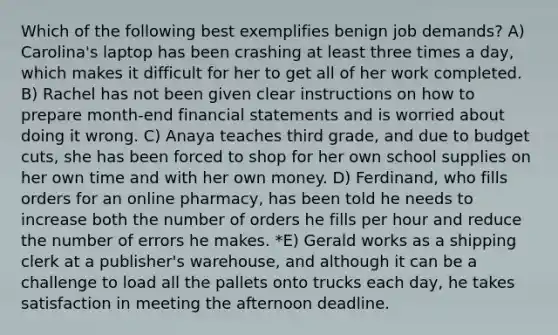 Which of the following best exemplifies benign job demands? A) Carolina's laptop has been crashing at least three times a day, which makes it difficult for her to get all of her work completed. B) Rachel has not been given clear instructions on how to prepare month-end financial statements and is worried about doing it wrong. C) Anaya teaches third grade, and due to budget cuts, she has been forced to shop for her own school supplies on her own time and with her own money. D) Ferdinand, who fills orders for an online pharmacy, has been told he needs to increase both the number of orders he fills per hour and reduce the number of errors he makes. *E) Gerald works as a shipping clerk at a publisher's warehouse, and although it can be a challenge to load all the pallets onto trucks each day, he takes satisfaction in meeting the afternoon deadline.