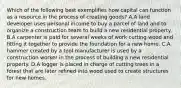 Which of the following best exemplifies how capital can function as a resource in the process of creating goods? A.A land developer uses personal income to buy a parcel of land and to organize a construction team to build a new residential property. B.A carpenter is paid for several weeks of work cutting wood and fitting it together to provide the foundation for a new home. C.A hammer created by a tool manufacturer is used by a construction worker in the process of building a new residential property. D.A logger is placed in charge of cutting trees in a forest that are later refined into wood used to create structures for new homes.