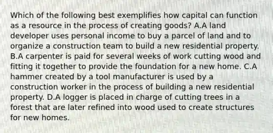 Which of the following best exemplifies how capital can function as a resource in the process of creating goods? A.A land developer uses personal income to buy a parcel of land and to organize a construction team to build a new residential property. B.A carpenter is paid for several weeks of work cutting wood and fitting it together to provide the foundation for a new home. C.A hammer created by a tool manufacturer is used by a construction worker in the process of building a new residential property. D.A logger is placed in charge of cutting trees in a forest that are later refined into wood used to create structures for new homes.